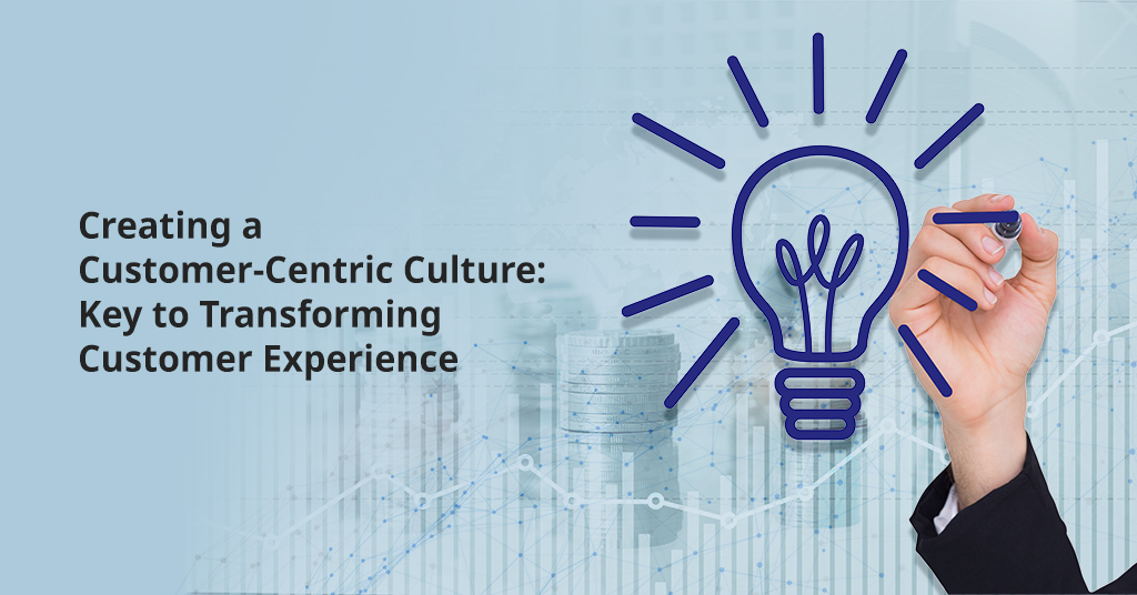 Creating a Customer-Centric Culture: Key to Transforming Customer Experience 